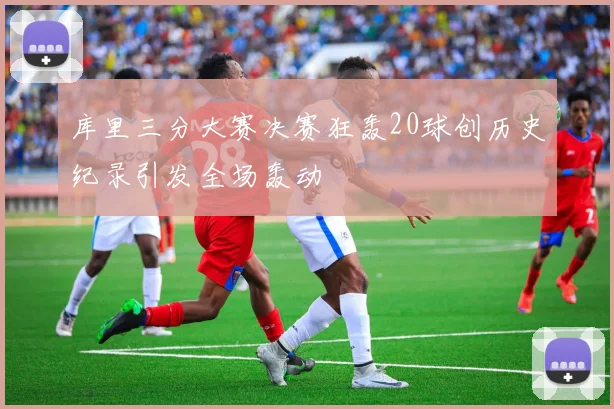 库里三分大赛决赛狂轰20球创历史纪录引发全场轰动