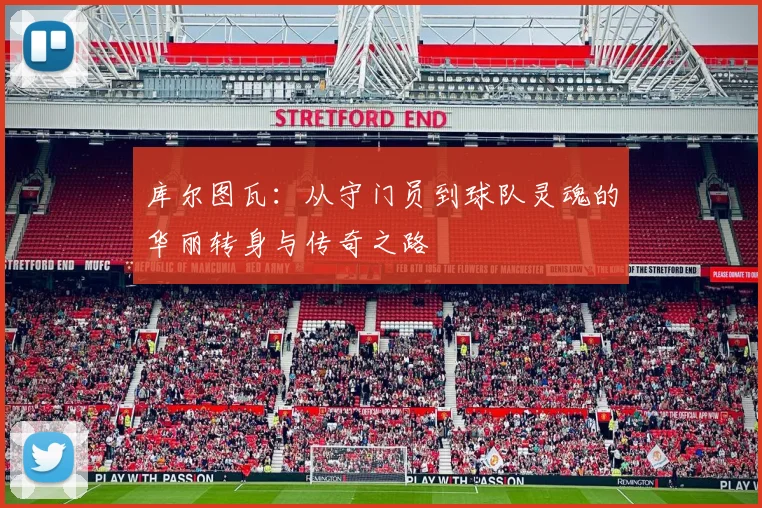 库尔图瓦：从守门员到球队灵魂的华丽转身与传奇之路