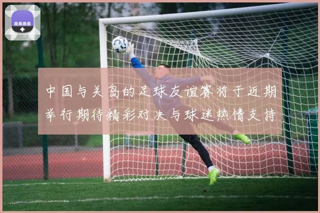中国与关岛的足球友谊赛将于近期举行期待精彩对决与球迷热情支持
