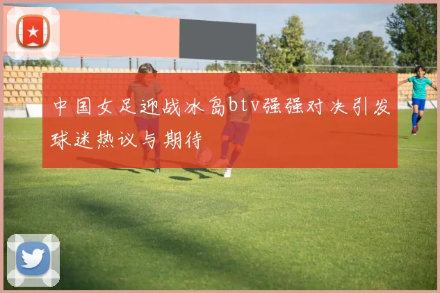 中国女足迎战冰岛btv强强对决引发球迷热议与期待