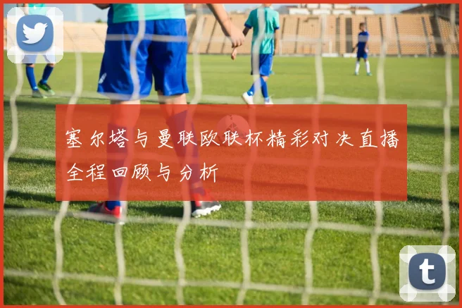塞尔塔与曼联欧联杯精彩对决直播全程回顾与分析