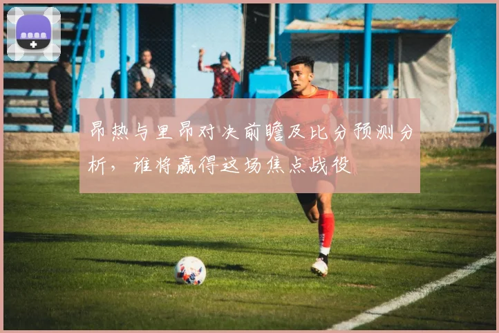 昂热与里昂对决前瞻及比分预测分析，谁将赢得这场焦点战役