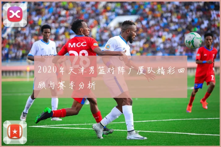 2020年天津男篮对阵广厦队精彩回顾与赛季分析