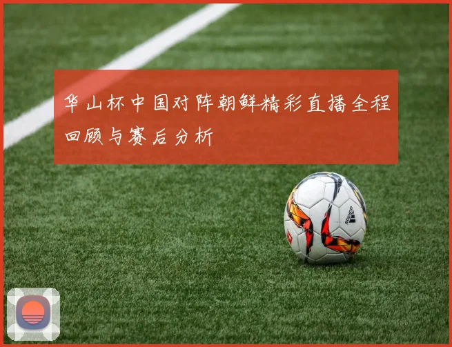 华山杯中国对阵朝鲜精彩直播全程回顾与赛后分析