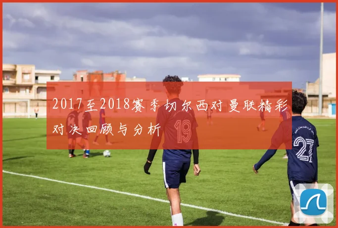 2017至2018赛季切尔西对曼联精彩对决回顾与分析