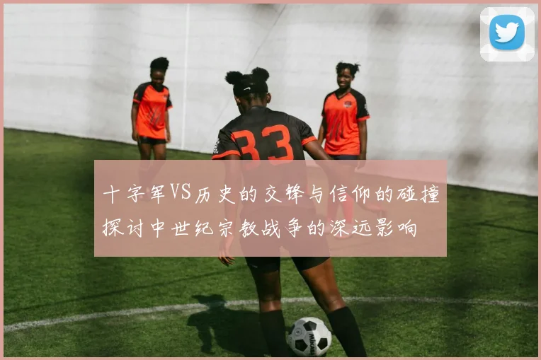 十字军VS历史的交锋与信仰的碰撞探讨中世纪宗教战争的深远影响