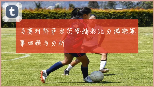 马赛对阵萨尔茨堡精彩比分揭晓赛事回顾与分析