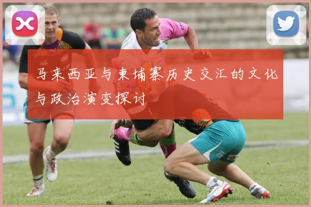 马来西亚与柬埔寨历史交汇的文化与政治演变探讨