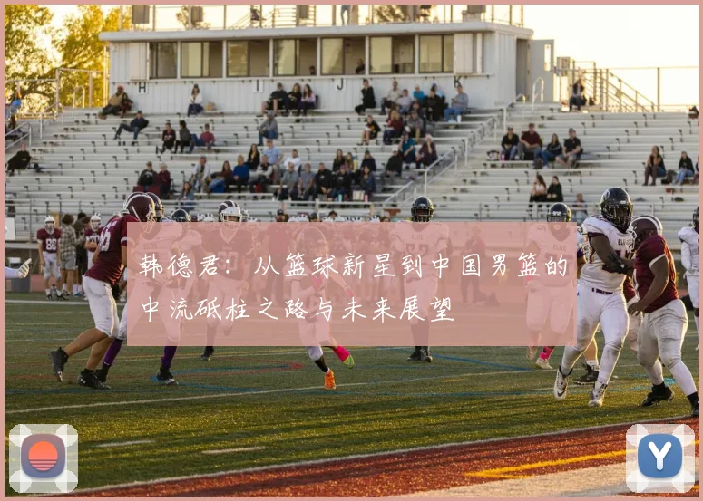 韩德君：从篮球新星到中国男篮的中流砥柱之路与未来展望