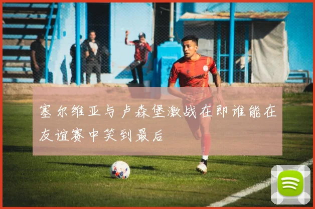 塞尔维亚与卢森堡激战在即谁能在友谊赛中笑到最后