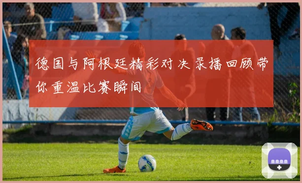 德国与阿根廷精彩对决录播回顾带你重温比赛瞬间