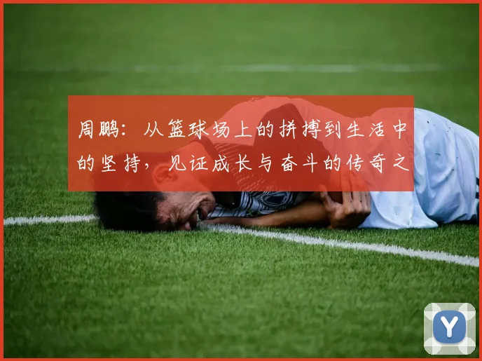 周鹏：从篮球场上的拼搏到生活中的坚持，见证成长与奋斗的传奇之路