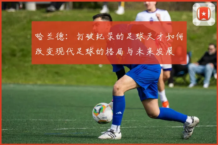 哈兰德：打破纪录的足球天才如何改变现代足球的格局与未来发展