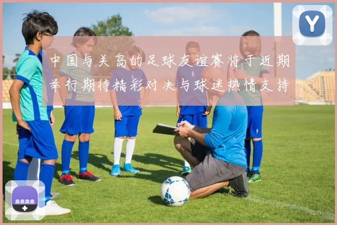 中国与关岛的足球友谊赛将于近期举行期待精彩对决与球迷热情支持