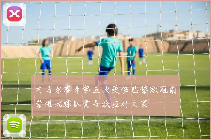 内马尔赛季第五次受伤巴黎欧冠前景堪忧球队需寻找应对之策