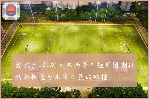 爱尔兰U21对决墨西哥年轻军团期待精彩较量与未来之星的碰撞