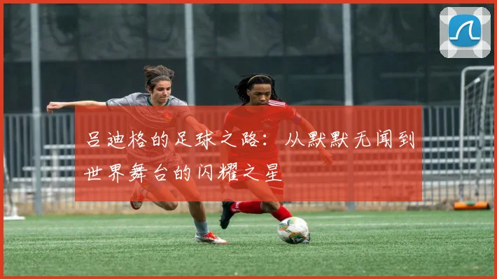吕迪格的足球之路：从默默无闻到世界舞台的闪耀之星