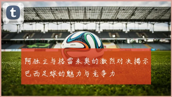 阿独立与格雷米奥的激烈对决揭示巴西足球的魅力与竞争力