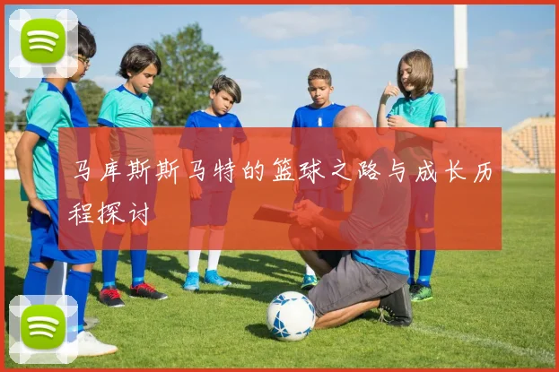 马库斯斯马特的篮球之路与成长历程探讨