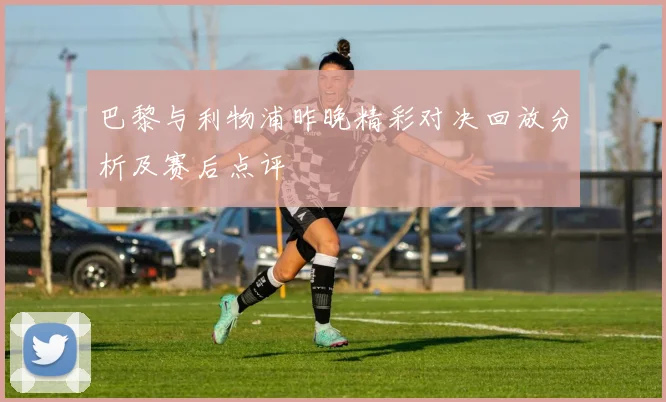 巴黎与利物浦昨晚精彩对决回放分析及赛后点评