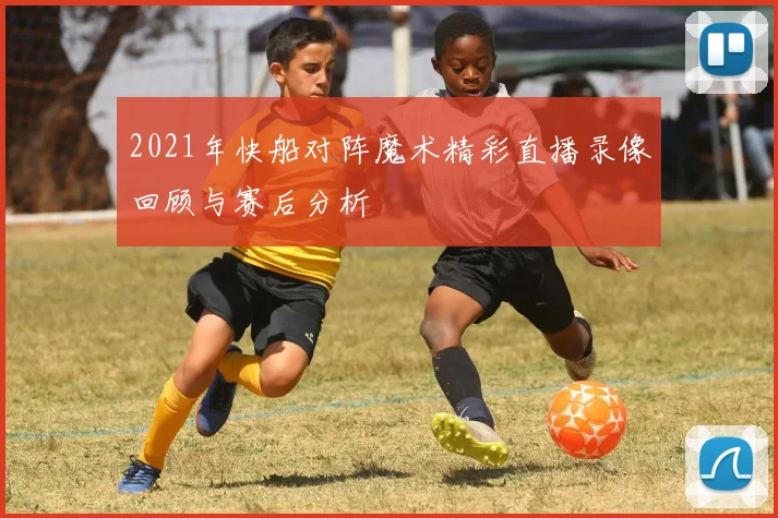 2021年快船对阵魔术精彩直播录像回顾与赛后分析