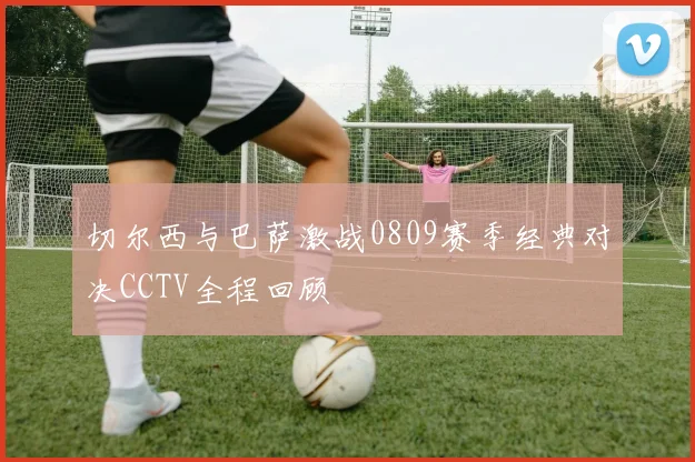 切尔西与巴萨激战0809赛季经典对决CCTV全程回顾