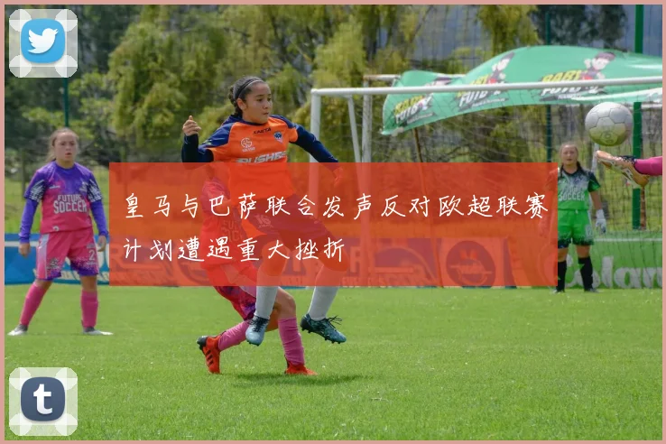 皇马与巴萨联合发声反对欧超联赛计划遭遇重大挫折