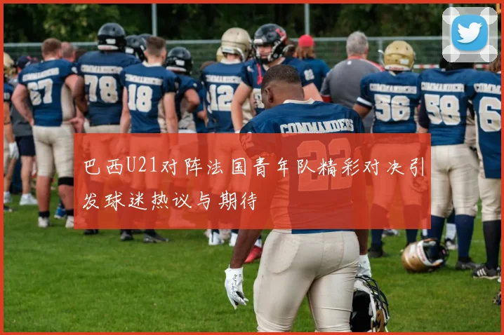 巴西U21对阵法国青年队精彩对决引发球迷热议与期待