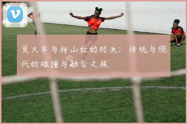 莫火车与柯山红的对决：传统与现代的碰撞与融合之旅