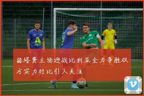 赫塔费主场迎战比利亚全力争胜双方实力对比引人关注