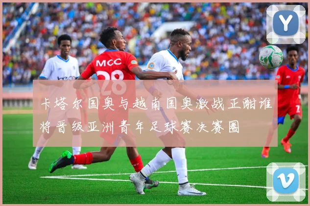 卡塔尔国奥与越南国奥激战正酣谁将晋级亚洲青年足球赛决赛圈