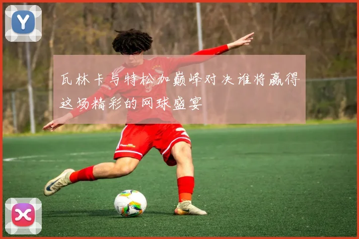 瓦林卡与特松加巅峰对决谁将赢得这场精彩的网球盛宴