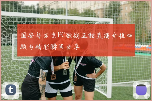 国安与东京FC激战正酣直播全程回顾与精彩瞬间分享