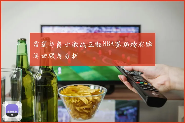 雷霆与爵士激战正酣NBA赛场精彩瞬间回顾与分析
