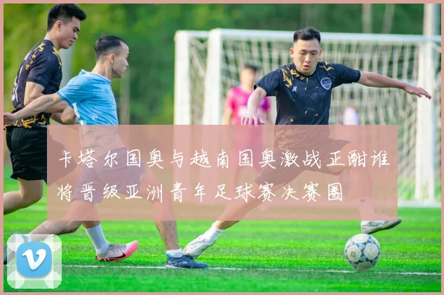 卡塔尔国奥与越南国奥激战正酣谁将晋级亚洲青年足球赛决赛圈